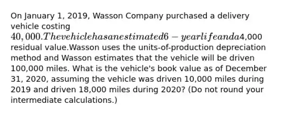 On January 1, 2019, Wasson Company purchased a delivery vehicle costing 40,000. The vehicle has an estimated 6-year life and a4,000 residual value.Wasson uses the units-of-production depreciation method and Wasson estimates that the vehicle will be driven 100,000 miles. What is the vehicle's book value as of December 31, 2020, assuming the vehicle was driven 10,000 miles during 2019 and driven 18,000 miles during 2020? (Do not round your intermediate calculations.)