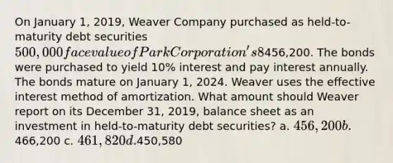 On January 1, 2019, Weaver Company purchased as held-to-maturity debt securities 500,000 face value of Park Corporation's 8% bonds for456,200. The bonds were purchased to yield 10% interest and pay interest annually. The bonds mature on January 1, 2024. Weaver uses the effective interest method of amortization. What amount should Weaver report on its December 31, 2019, balance sheet as an investment in held-to-maturity debt securities? a. 456,200 b.466,200 c. 461,820 d.450,580