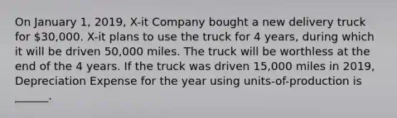 On January 1, 2019, X-it Company bought a new delivery truck for 30,000. X-it plans to use the truck for 4 years, during which it will be driven 50,000 miles. The truck will be worthless at the end of the 4 years. If the truck was driven 15,000 miles in 2019, Depreciation Expense for the year using units-of-production is ______.