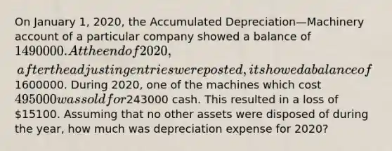 On January 1, 2020, the Accumulated Depreciation—Machinery account of a particular company showed a balance of 1490000. At the end of 2020, after the <a href='https://www.questionai.com/knowledge/kGxhM5fzgy-adjusting-entries' class='anchor-knowledge'>adjusting entries</a> were posted, it showed a balance of1600000. During 2020, one of the machines which cost 495000 was sold for243000 cash. This resulted in a loss of 15100. Assuming that no other assets were disposed of during the year, how much was depreciation expense for 2020?