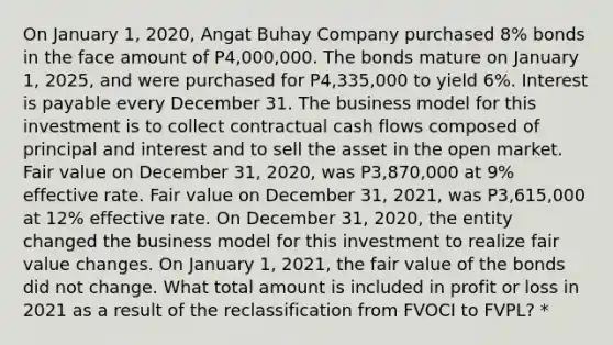 On January 1, 2020, Angat Buhay Company purchased 8% bonds in the face amount of P4,000,000. The bonds mature on January 1, 2025, and were purchased for P4,335,000 to yield 6%. Interest is payable every December 31. The business model for this investment is to collect contractual cash flows composed of principal and interest and to sell the asset in the open market. Fair value on December 31, 2020, was P3,870,000 at 9% effective rate. Fair value on December 31, 2021, was P3,615,000 at 12% effective rate. On December 31, 2020, the entity changed the business model for this investment to realize fair value changes. On January 1, 2021, the fair value of the bonds did not change. What total amount is included in profit or loss in 2021 as a result of the reclassification from FVOCI to FVPL? *