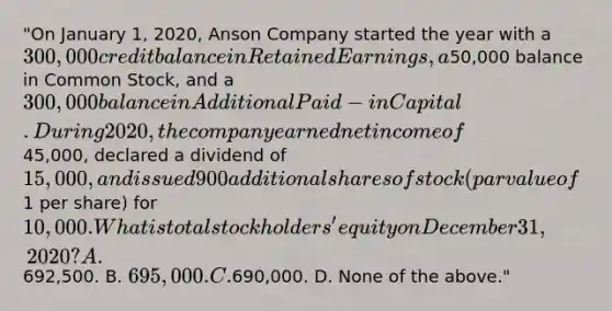 "On January 1, 2020, Anson Company started the year with a 300,000 credit balance in Retained Earnings, a50,000 balance in Common Stock, and a 300,000 balance in Additional Paid-in Capital. During 2020, the company earned net income of45,000, declared a dividend of 15,000, and issued 900 additional shares of stock (par value of1 per share) for 10,000. What is total stockholders' equity on December 31, 2020? A.692,500. B. 695,000. C.690,000. D. None of the above."