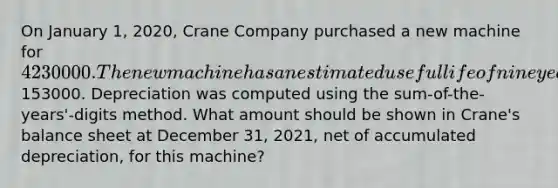 On January 1, 2020, Crane Company purchased a new machine for 4230000. The new machine has an estimated useful life of nine years and the salvage value was estimated to be153000. Depreciation was computed using the sum-of-the-years'-digits method. What amount should be shown in Crane's balance sheet at December 31, 2021, net of accumulated depreciation, for this machine?