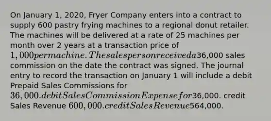 On January 1, 2020, Fryer Company enters into a contract to supply 600 pastry frying machines to a regional donut retailer. The machines will be delivered at a rate of 25 machines per month over 2 years at a transaction price of 1,000 per machine. The salesperson received a36,000 sales commission on the date the contract was signed. The journal entry to record the transaction on January 1 will include a debit Prepaid Sales Commissions for 36,000. debit Sales Commission Expense for36,000. credit Sales Revenue 600,000. credit Sales Revenue564,000.