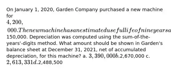 On January 1, 2020, Garden Company purchased a new machine for 4,200,000. The new machine has an estimated useful life of nine years and the salvage value was estimated to be150,000. Depreciation was computed using the sum-of-the-years'-digits method. What amount should be shown in Garden's balance sheet at December 31, 2021, net of accumulated depreciation, for this machine? a. 3,390,000 b.2,670,000 c. 2,613,331 d.2,488,500