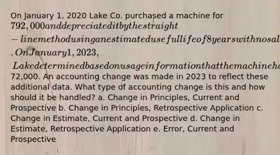 On January 1, 2020 Lake Co. purchased a machine for 792,000 and depreciated it by the straight-line method using an estimated useful life of 8 years with no salvage value. On January 1, 2023, Lake determined based on usage information that the machine had a useful life of 6 years from the date of acquisition and will have a salvage value of72,000. An accounting change was made in 2023 to reflect these additional data. What type of accounting change is this and how should it be handled? a. Change in Principles, Current and Prospective b. Change in Principles, Retrospective Application c. Change in Estimate, Current and Prospective d. Change in Estimate, Retrospective Application e. Error, Current and Prospective