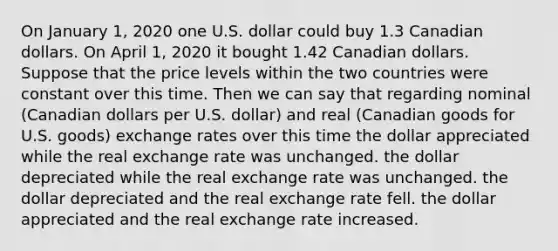 On January 1, 2020 one U.S. dollar could buy 1.3 Canadian dollars. On April 1, 2020 it bought 1.42 Canadian dollars. Suppose that the price levels within the two countries were constant over this time. Then we can say that regarding nominal (Canadian dollars per U.S. dollar) and real (Canadian goods for U.S. goods) exchange rates over this time the dollar appreciated while the real exchange rate was unchanged. the dollar depreciated while the real exchange rate was unchanged. the dollar depreciated and the real exchange rate fell. the dollar appreciated and the real exchange rate increased.