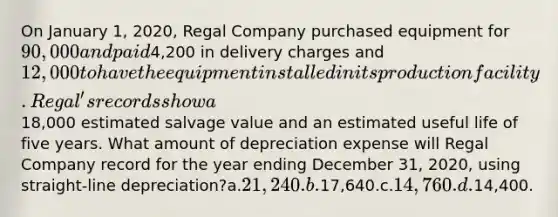 On January 1, 2020, Regal Company purchased equipment for 90,000 and paid4,200 in delivery charges and 12,000 to have the equipment installed in its production facility. Regal's records show a18,000 estimated salvage value and an estimated useful life of five years. What amount of depreciation expense will Regal Company record for the year ending December 31, 2020, using straight-line depreciation?a.21,240.b.17,640.c.14,760.d.14,400.