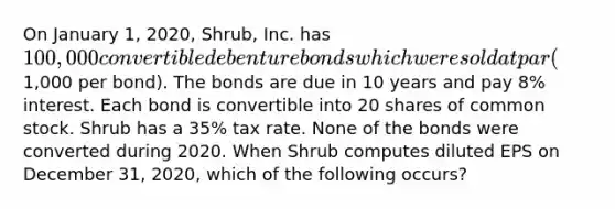 On January 1, 2020, Shrub, Inc. has 100,000 convertible debenture bonds which were sold at par (1,000 per bond). The bonds are due in 10 years and pay 8% interest. Each bond is convertible into 20 shares of common stock. Shrub has a 35% tax rate. None of the bonds were converted during 2020. When Shrub computes diluted EPS on December 31, 2020, which of the following occurs?