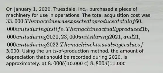 On January 1, 2020, Truesdale, Inc., purchased a piece of machinery for use in operations. The total acquisition cost was 33,000. The machine was expected to produce a total of 60,000 units during its life. The machine actually produced 16,000 units during 2020, 23,000 units during 2021, and 21,000 units during 2022. The machine has a salvage value of3,000. Using the units-of-production method, the amount of depreciation that should be recorded during 2020, is approximately: a) 8,000 b)10,000 c) 8,800 d)11,000