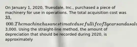 On January 1, 2020, Truesdale, Inc., purchased a piece of machinery for use in operations. The total acquisition cost was 33,000. The machine has an estimated useful life of 3 years and a salvage value of3,000. Using the straight-line method, the amount of depreciation that should be recorded during 2020, is approximately