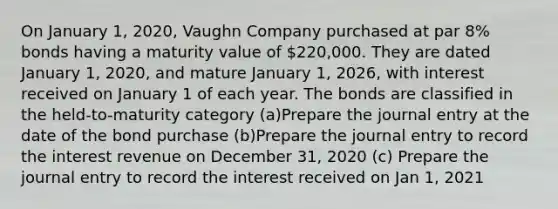 On January 1, 2020, Vaughn Company purchased at par 8% bonds having a maturity value of 220,000. They are dated January 1, 2020, and mature January 1, 2026, with interest received on January 1 of each year. The bonds are classified in the held-to-maturity category (a)Prepare the journal entry at the date of the bond purchase (b)Prepare the journal entry to record the interest revenue on December 31, 2020 (c) Prepare the journal entry to record the interest received on Jan 1, 2021