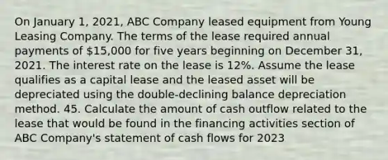 On January 1, 2021, ABC Company leased equipment from Young Leasing Company. The terms of the lease required annual payments of 15,000 for five years beginning on December 31, 2021. The interest rate on the lease is 12%. Assume the lease qualifies as a capital lease and the leased asset will be depreciated using the double-declining balance depreciation method. 45. Calculate the amount of cash outflow related to the lease that would be found in the financing activities section of ABC Company's statement of cash flows for 2023