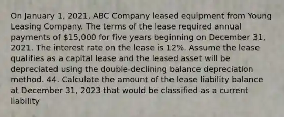 On January 1, 2021, ABC Company leased equipment from Young Leasing Company. The terms of the lease required annual payments of 15,000 for five years beginning on December 31, 2021. The interest rate on the lease is 12%. Assume the lease qualifies as a capital lease and the leased asset will be depreciated using the double-declining balance depreciation method. 44. Calculate the amount of the lease liability balance at December 31, 2023 that would be classified as a current liability