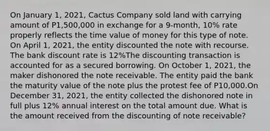 On January 1, 2021, Cactus Company sold land with carrying amount of P1,500,000 in exchange for a 9-month, 10% rate properly reflects the time value of money for this type of note. On April 1, 2021, the entity discounted the note with recourse. The bank discount rate is 12%The discounting transaction is accounted for as a secured borrowing. On October 1, 2021, the maker dishonored the note receivable. The entity paid the bank the maturity value of the note plus the protest fee of P10,000.On December 31, 2021, the entity collected the dishonored note in full plus 12% annual interest on the total amount due. What is the amount received from the discounting of note receivable?