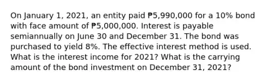 On January 1, 2021, an entity paid ₱5,990,000 for a 10% bond with face amount of ₱5,000,000. Interest is payable semiannually on June 30 and December 31. The bond was purchased to yield 8%. The effective interest method is used. What is the interest income for 2021? What is the carrying amount of the bond investment on December 31, 2021?