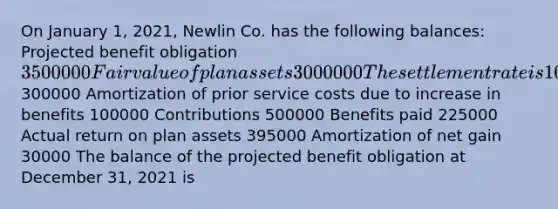 On January 1, 2021, Newlin Co. has the following balances: Projected benefit obligation 3500000 Fair value of plan assets 3000000 The settlement rate is 10%. Other data related to the pension plan for 2021 are: Service cost300000 Amortization of prior service costs due to increase in benefits 100000 Contributions 500000 Benefits paid 225000 Actual return on plan assets 395000 Amortization of net gain 30000 The balance of the projected benefit obligation at December 31, 2021 is