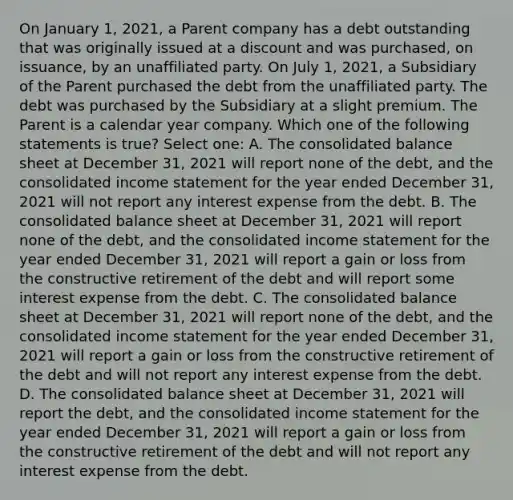 On January 1, 2021, a Parent company has a debt outstanding that was originally issued at a discount and was purchased, on issuance, by an unaffiliated party. On July 1, 2021, a Subsidiary of the Parent purchased the debt from the unaffiliated party. The debt was purchased by the Subsidiary at a slight premium. The Parent is a calendar year company. Which one of the following statements is true? Select one: A. The consolidated balance sheet at December 31, 2021 will report none of the debt, and the consolidated income statement for the year ended December 31, 2021 will not report any interest expense from the debt. B. The consolidated balance sheet at December 31, 2021 will report none of the debt, and the consolidated income statement for the year ended December 31, 2021 will report a gain or loss from the constructive retirement of the debt and will report some interest expense from the debt. C. The consolidated balance sheet at December 31, 2021 will report none of the debt, and the consolidated income statement for the year ended December 31, 2021 will report a gain or loss from the constructive retirement of the debt and will not report any interest expense from the debt. D. The consolidated balance sheet at December 31, 2021 will report the debt, and the consolidated income statement for the year ended December 31, 2021 will report a gain or loss from the constructive retirement of the debt and will not report any interest expense from the debt.