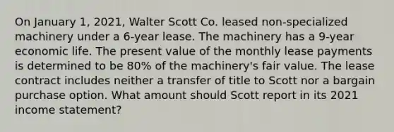 On January 1, 2021, Walter Scott Co. leased non-specialized machinery under a 6-year lease. The machinery has a 9-year economic life. The present value of the monthly lease payments is determined to be 80% of the machinery's fair value. The lease contract includes neither a transfer of title to Scott nor a bargain purchase option. What amount should Scott report in its 2021 <a href='https://www.questionai.com/knowledge/kCPMsnOwdm-income-statement' class='anchor-knowledge'>income statement</a>?