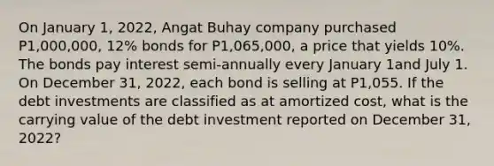 On January 1, 2022, Angat Buhay company purchased P1,000,000, 12% bonds for P1,065,000, a price that yields 10%. The bonds pay interest semi-annually every January 1and July 1. On December 31, 2022, each bond is selling at P1,055. If the debt investments are classified as at amortized cost, what is the carrying value of the debt investment reported on December 31, 2022?