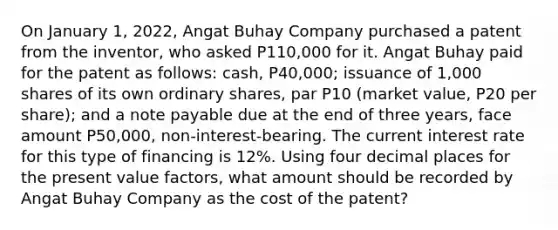 On January 1, 2022, Angat Buhay Company purchased a patent from the inventor, who asked P110,000 for it. Angat Buhay paid for the patent as follows: cash, P40,000; issuance of 1,000 shares of its own ordinary shares, par P10 (market value, P20 per share); and a note payable due at the end of three years, face amount P50,000, non-interest-bearing. The current interest rate for this type of financing is 12%. Using four decimal places for the present value factors, what amount should be recorded by Angat Buhay Company as the cost of the patent?