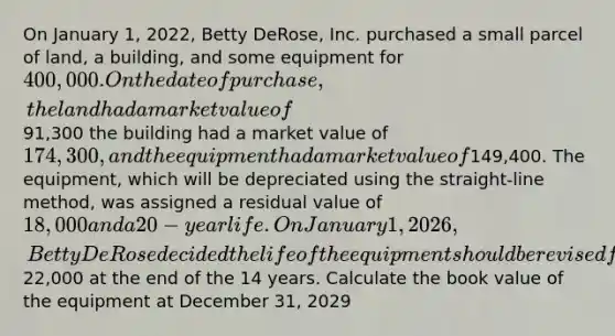 On January 1, 2022, Betty DeRose, Inc. purchased a small parcel of land, a building, and some equipment for 400,000. On the date of purchase, the land had a market value of91,300 the building had a market value of 174,300, and the equipment had a market value of149,400. The equipment, which will be depreciated using the straight-line method, was assigned a residual value of 18,000 and a 20-year life. On January 1, 2026, Betty DeRose decided the life of the equipment should be revised from 20 years to 14 years with a residual value of22,000 at the end of the 14 years. Calculate the book value of the equipment at December 31, 2029