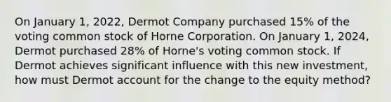 On January 1, 2022, Dermot Company purchased 15% of the voting common stock of Horne Corporation. On January 1, 2024, Dermot purchased 28% of Horne's voting common stock. If Dermot achieves significant influence with this new investment, how must Dermot account for the change to the equity method?