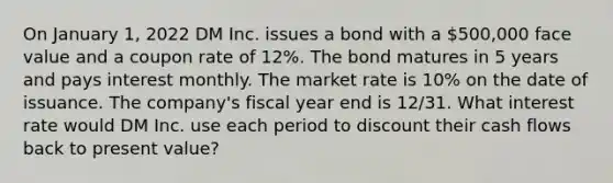 On January 1, 2022 DM Inc. issues a bond with a 500,000 face value and a coupon rate of 12%. The bond matures in 5 years and pays interest monthly. The market rate is 10% on the date of issuance. The company's fiscal year end is 12/31. What interest rate would DM Inc. use each period to discount their cash flows back to present value?