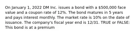 On January 1, 2022 DM Inc. issues a bond with a 500,000 face value and a coupon rate of 12%. The bond matures in 5 years and pays interest monthly. The market rate is 10% on the date of issuance. The company's fiscal year end is 12/31. TRUE or FALSE: This bond is at a premium