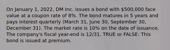 On January 1, 2022, DM Inc. issues a bond with 500,000 face value at a coupon rate of 8%. The bond matures in 5 years and pays interest quarterly (March 31, June 30, September 30, December 31). The market rate is 10% on the date of issuance. The company's fiscal year-end is 12/31. TRUE or FALSE: This bond is issued at premium.