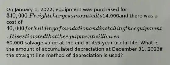 On January 1, 2022, equipment was purchased for 340,000. Freight charges amounted to14,000and there was a cost of 40,000 for building a foundation and installing the equipment.It is estimated that the equipment will have a60,000 salvage value at the end of its5-year useful life. What is the amount of accumulated depreciation at December 31, 2023if the straight-line method of depreciation is used?