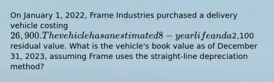 On January 1, 2022, Frame Industries purchased a delivery vehicle costing 26,900. The vehicle has an estimated 8-year life and a2,100 residual value. What is the vehicle's book value as of December 31, 2023, assuming Frame uses the straight-line depreciation method?