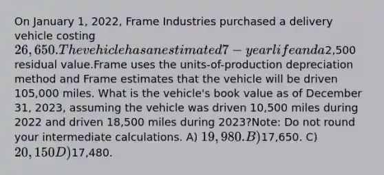 On January 1, 2022, Frame Industries purchased a delivery vehicle costing 26,650. The vehicle has an estimated 7-year life and a2,500 residual value.Frame uses the units-of-production depreciation method and Frame estimates that the vehicle will be driven 105,000 miles. What is the vehicle's book value as of December 31, 2023, assuming the vehicle was driven 10,500 miles during 2022 and driven 18,500 miles during 2023?Note: Do not round your intermediate calculations. A) 19,980. B)17,650. C) 20,150 D)17,480.