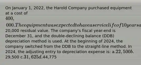 On January 1, 2022, the Harold Company purchased equipment at a cost of 400,000. The equipment was expected to have a service life of 10 years and a20,000 residual value. The company's fiscal year-end is December 31, and the double-declining balance (DDB) depreciation method is used. At the beginning of 2024, the company switched from the DDB to the straight-line method. In 2024, the adjusting entry to depreciation expense is: a.22,500 b.29,500 c.31,625 d.44,775