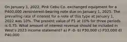 On January 1, 2022, Pink Cebu Co. exchanged equipment for a P400,000 zerointerest-bearing note due on January 1, 2025. The prevailing rate of interest for a note of this type at January 1, 2022 was 10%. The present value of P1 at 10% for three periods is 0.75. What amount of interest revenue should be included in West's 2023 income statement? a) P -0- b) P30,000 c) P33,000 d) P40,000