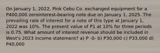 On January 1, 2022, Pink Cebu Co. exchanged equipment for a P400,000 zerointerest-bearing note due on January 1, 2025. The prevailing rate of interest for a note of this type at January 1, 2022 was 10%. The present value of P1 at 10% for three periods is 0.75. What amount of interest revenue should be included in West's 2023 income statement? a) P -0- b) P30,000 c) P33,000 d) P40,000