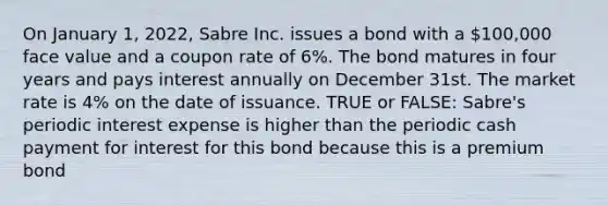 On January 1, 2022, Sabre Inc. issues a bond with a 100,000 face value and a coupon rate of 6%. The bond matures in four years and pays interest annually on December 31st. The market rate is 4% on the date of issuance. TRUE or FALSE: Sabre's periodic interest expense is higher than the periodic cash payment for interest for this bond because this is a premium bond