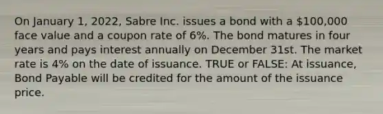 On January 1, 2022, Sabre Inc. issues a bond with a 100,000 face value and a coupon rate of 6%. The bond matures in four years and pays interest annually on December 31st. The market rate is 4% on the date of issuance. TRUE or FALSE: At issuance, Bond Payable will be credited for the amount of the issuance price.