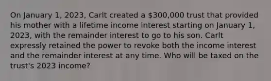 On January 1, 2023, Carlt created a 300,000 trust that provided his mother with a lifetime income interest starting on January 1, 2023, with the remainder interest to go to his son. Carlt expressly retained the power to revoke both the income interest and the remainder interest at any time. Who will be taxed on the trust's 2023 income?