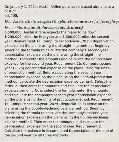 On January 1, 2024​, Austin Airline purchased a used airplane at a cost of 66,500,000. Austin Airline expects the plane to remain useful for eight years (6,000,000 miles) and to have a residual value of6,500,000. Austin Airline expects the plane to be flown 1,200,000 miles the first year and 1,300,000 miles the second year. Requirement 1a. Compute ​second-year​ (2025​) depreciation expense on the plane using the​ straight-line method. Begin by selecting the formula to calculate the​ company's second-year depreciation expense on the plane using the​ straight-line method. Then enter the amounts and calculate the depreciation expense for the second year. Requirement 1b. Compute ​second-year ​(2025​) depreciation expense on the plane using the​ units-of-production method. Before calculating the​ second-year depreciation expense on the plane using the​ units-of-production method, calculate the depreciation expense per unit. Select the​ formula, then enter the amounts and calculate the depreciation expense per unit. ​Now, select the​ formula, enter the amounts and calculate the​ company's second-year depreciation expense on the plane using the ​units-of-production method. Requirement 1c. Compute ​second-year ​(2025​) depreciation expense on the plane using the​ double-declining-balance method. Begin by selecting the formula to calculate the​ company's second-year depreciation expense on the plane using the​ double-declining-balance method. Then enter the amounts and calculate the depreciation expense for the second year. Requirement 2. Calculate the balance in Accumulated Depreciation at the end of the second year for all three methods.