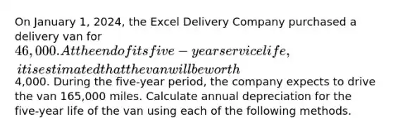 On January 1, 2024, the Excel Delivery Company purchased a delivery van for 46,000. At the end of its five-year service life, it is estimated that the van will be worth4,000. During the five-year period, the company expects to drive the van 165,000 miles. Calculate annual depreciation for the five-year life of the van using each of the following methods.