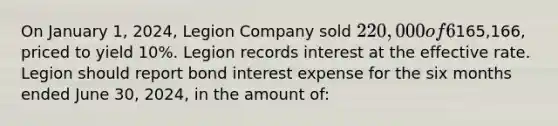 On January 1, 2024, Legion Company sold 220,000 of 6% ten-year bonds. Interest is payable semiannually on June 30 and December 31. The bonds were sold for165,166, priced to yield 10%. Legion records interest at the effective rate. Legion should report bond interest expense for the six months ended June 30, 2024, in the amount of: