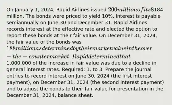 On January 1, 2024, Rapid Airlines issued 200 million of its 8% bonds for184 million. The bonds were priced to yield 10%. Interest is payable semiannually on June 30 and December 31. Rapid Airlines records interest at the effective rate and elected the option to report these bonds at their fair value. On December 31, 2024, the fair value of the bonds was 188 million as determined by their market value in the over-the-counter market. Rapid determined that1,000,000 of the increase in fair value was due to a decline in general interest rates. Required: 1. to 3. Prepare the <a href='https://www.questionai.com/knowledge/k7UlY65VeM-journal-entries' class='anchor-knowledge'>journal entries</a> to record interest on June 30, 2024 (the first interest payment), on December 31, 2024 (the second interest payment) and to adjust the bonds to their fair value for presentation in the December 31, 2024, balance sheet.