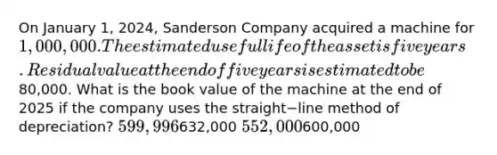 On January​ 1, 2024, Sanderson Company acquired a machine for 1,000,000. The estimated useful life of the asset is five years. Residual value at the end of five years is estimated to be80,000. What is the book value of the machine at the end of 2025 if the company uses the straight−line method of​ depreciation? 599,996632,000 552,000600,000