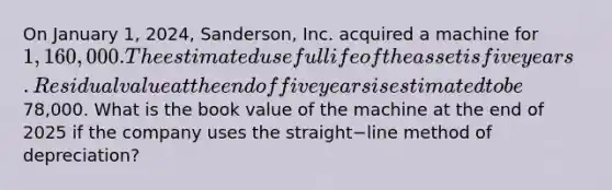 On January​ 1, 2024,​ Sanderson, Inc. acquired a machine for 1,160,000. The estimated useful life of the asset is five years. Residual value at the end of five years is estimated to be78,000. What is the book value of the machine at the end of 2025 if the company uses the straight−line method of​ depreciation?