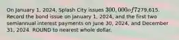 On January 1, 2024, Splash City issues 300,000 of 7% bonds, due in 10 years, with interest payable semiannually on June 30 and December 31 each year. Assuming the market interest rate on the issue date is 8%, the bonds will issue at279,615. Record the bond issue on January 1, 2024, and the first two semiannual interest payments on June 30, 2024, and December 31, 2024. ROUND to nearest whole dollar.