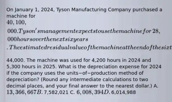 On January​ 1, 2024, Tyson Manufacturing Company purchased a machine for​ 40,100,000. Tyson's management expects to use the machine for​ 28,000 hours over the next six years. The estimated residual value of the machine at the end of the sixth year is​44,000. The machine was used for​ 4,200 hours in 2024 and​ 5,300 hours in 2025. What is the depreciation expense for 2024 if the company uses the units−of−production method of​ depreciation? (Round any intermediate calculations to two decimal​ places, and your final answer to the nearest​ dollar.) A. ​13,366,667 B. ​7,582,021 C. ​6,008,394 D. ​6,014,988