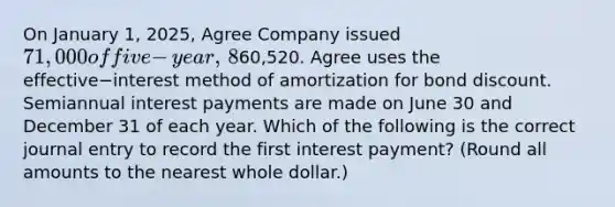 On January​ 1, 2025, Agree Company issued 71,000 of five−​year, ​8% bonds when the market interest rate was​ 12%. The issue price of the bonds was60,520. Agree uses the effective−interest method of amortization for bond discount. Semiannual interest payments are made on June 30 and December 31 of each year. Which of the following is the correct journal entry to record the first interest​ payment? (Round all amounts to the nearest whole​ dollar.)