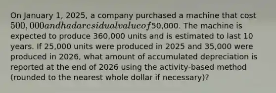 On January 1, 2025, a company purchased a machine that cost 500,000 and had a residual value of50,000. The machine is expected to produce 360,000 units and is estimated to last 10 years. If 25,000 units were produced in 2025 and 35,000 were produced in 2026, what amount of accumulated depreciation is reported at the end of 2026 using the activity-based method (rounded to the nearest whole dollar if necessary)?