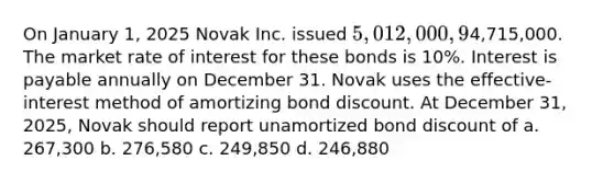 On January 1, 2025 Novak Inc. issued 5,012,000, 9% bonds for4,715,000. The market rate of interest for these bonds is 10%. Interest is payable annually on December 31. Novak uses the effective-interest method of amortizing bond discount. At December 31, 2025, Novak should report unamortized bond discount of a. 267,300 b. 276,580 c. 249,850 d. 246,880